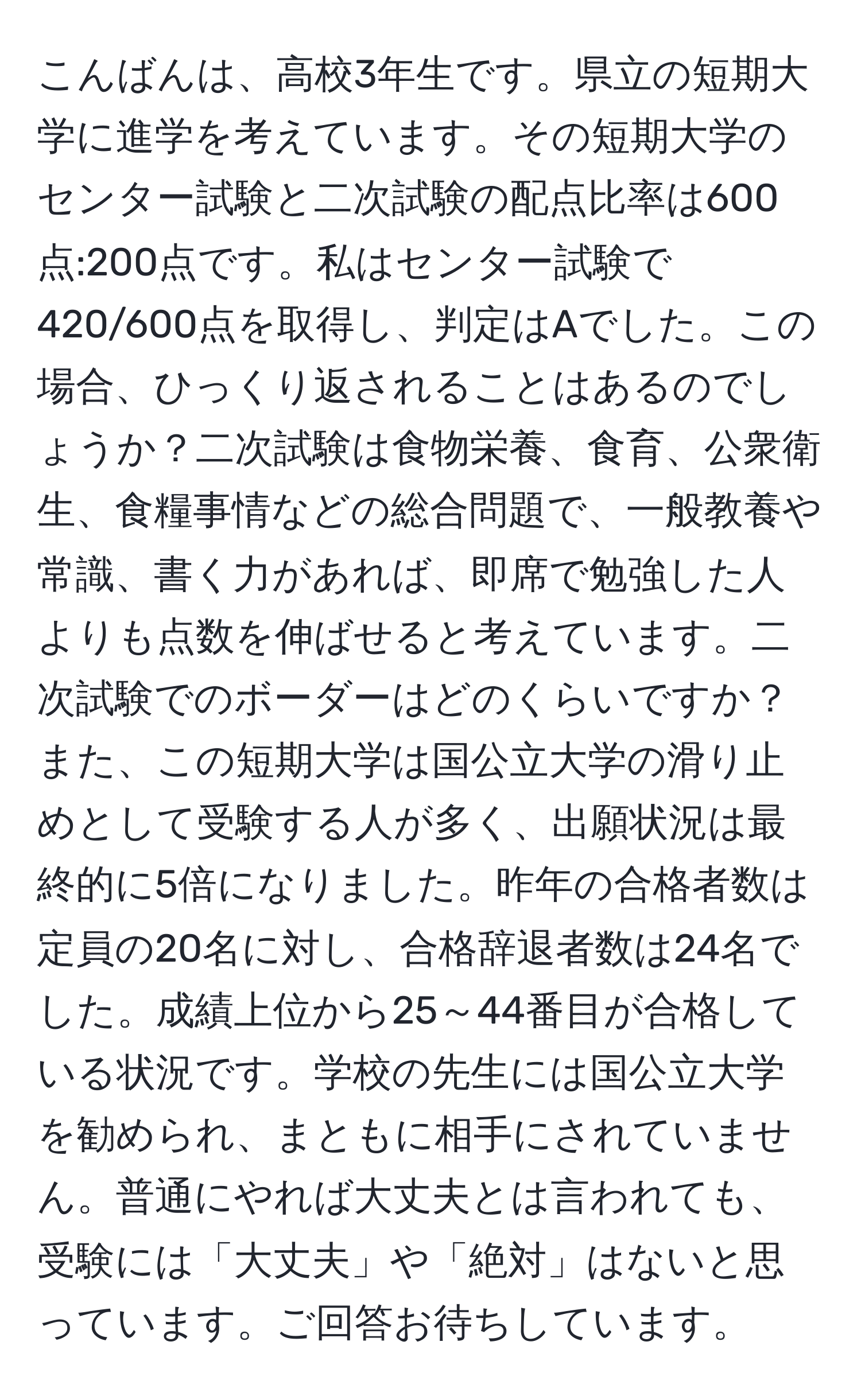 こんばんは、高校3年生です。県立の短期大学に進学を考えています。その短期大学のセンター試験と二次試験の配点比率は600点:200点です。私はセンター試験で420/600点を取得し、判定はAでした。この場合、ひっくり返されることはあるのでしょうか？二次試験は食物栄養、食育、公衆衛生、食糧事情などの総合問題で、一般教養や常識、書く力があれば、即席で勉強した人よりも点数を伸ばせると考えています。二次試験でのボーダーはどのくらいですか？また、この短期大学は国公立大学の滑り止めとして受験する人が多く、出願状況は最終的に5倍になりました。昨年の合格者数は定員の20名に対し、合格辞退者数は24名でした。成績上位から25～44番目が合格している状況です。学校の先生には国公立大学を勧められ、まともに相手にされていません。普通にやれば大丈夫とは言われても、受験には「大丈夫」や「絶対」はないと思っています。ご回答お待ちしています。