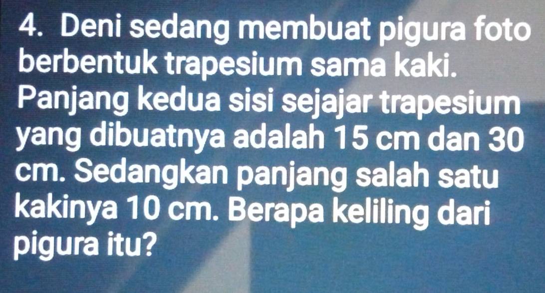 Deni sedang membuat pigura foto 
berbentuk trapesium sama kaki. 
Panjang kedua sisi sejajar trapesium 
yang dibuatnya adalah 15 cm dan 30
cm. Sedangkan panjang salah satu 
kakinya 10 cm. Berapa keliling dari 
pigura itu?