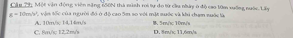 Một vận động viên nặng 650N thả mình rơi tự do từ cầu nhảy ở độ cao 10m xuống nước. Lấy
g=10m/s^2 C, vận tốc của người đó ở độ cao 5m so với mặt nước và khi chạm nước là
A. 10m/s; 14,14m/s B. 5m/s; 10m/s
C. 8m/s; 12,2m/s D. 8m/s; 11,6m/s