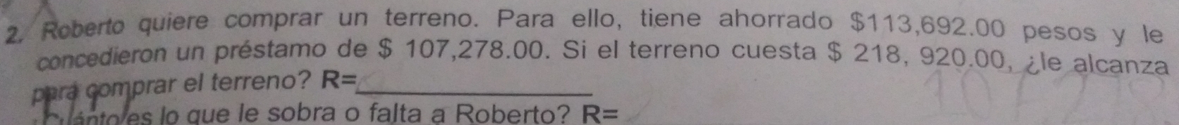 Roberto quiere comprar un terreno. Para ello, tiene ahorrado $113,692.00 pesos y le 
concedieron un préstamo de $ 107,278.00. Si el terreno cuesta $ 218, 920.00, ¿le alcanza 
para comprar el terreno? R= _ 
ánto es lo que le sobra o falta a Roberto? R=