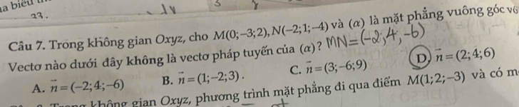 23 .
Câu 7. Trong không gian Oxyz, cho M(0;-3;2), N(-2;1;-4) và (α) là mặt phẳng vuông góc vô
Vectơ nào dưới đây không là vectơ pháp tuyến của (α)?
A. vector n=(-2;4;-6) B. vector n=(1;-2;3). C. vector n=(3;-6;9) D vector n=(2;4;6)
a không gian Oxyz, phương trình mặt phẳng đi qua điểm M(1;2;-3) và có m