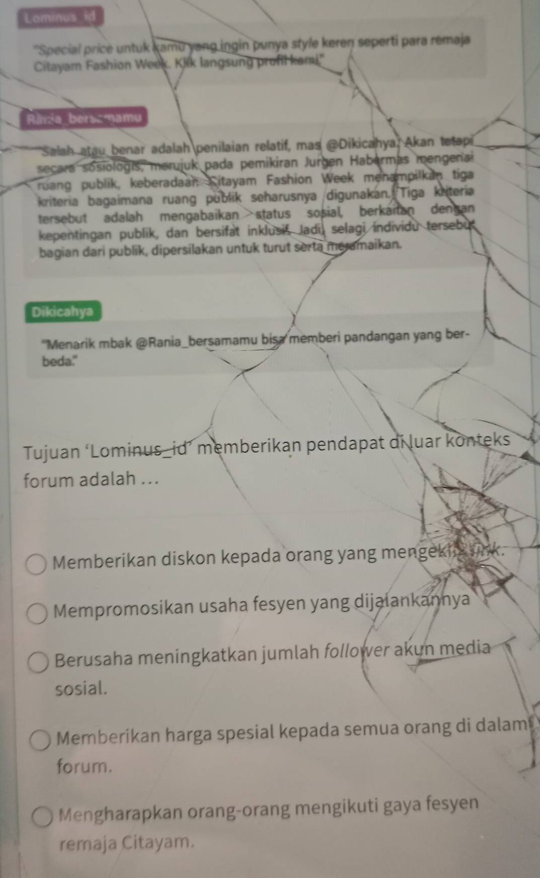 Lominus id
''Special price untuk kamu yang ingin punya style keren seperti para remaja
Citayam Fashion Week. Klik langsung profil kami"
Rănia_bersamamu
Salah atau benar adalah penilaian relatif, mas @Dikicahya, Akan tetapi
secara sosiologís, merujuk pada pemikiran Jurgen Habermas mengenai
ruang publik, keberadaan Citayam Fashion Week menampilkan tiga
kriteria bagaimana ruang publik seharusnya digunakan. Tiga kriteria
tersebut adalah mengabaikan status sosial, berkaitan dengan
kepentingan publik, dan bersifat inklusif, Jadi, selagi individu tersebu
bagian dari publik, dipersilakan untuk turut serta meramaikan.
Dikicahya
'Menarik mbak @Rania_bersamamu bisa memberi pandangan yang ber-
beda."
Tujuan ‘Lominus_id’ memberikan pendapat di luar konteks
forum adalah ...
Memberikan diskon kepada orang yang mengekin lnk.
Mempromosikan usaha fesyen yang dijalankannya
Berusaha meningkatkan jumlah follower akun media
sosial.
Memberikan harga spesial kepada semua orang di dalam
forum.
Mengharapkan orang-orang mengikuti gaya fesyen
remaja Citayam.