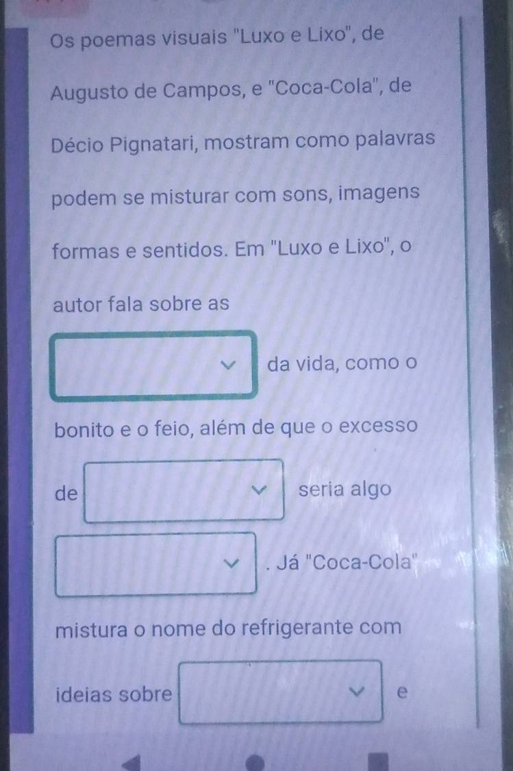 Os poemas visuais ''Luxo e Lixo'', de 
Augusto de Campos, e "Coca-Cola", de 
Décio Pignatari, mostram como palavras 
podem se misturar com sons, imagens 
formas e sentidos. Em ''Luxo e Lixo', o 
autor fala sobre as 
da vida, como o 
bonito e o feio, além de que o excesso 
de seria algo 
. Já "Coca-Cola" 
mistura o nome do refrigerante com 
ideias sobre e