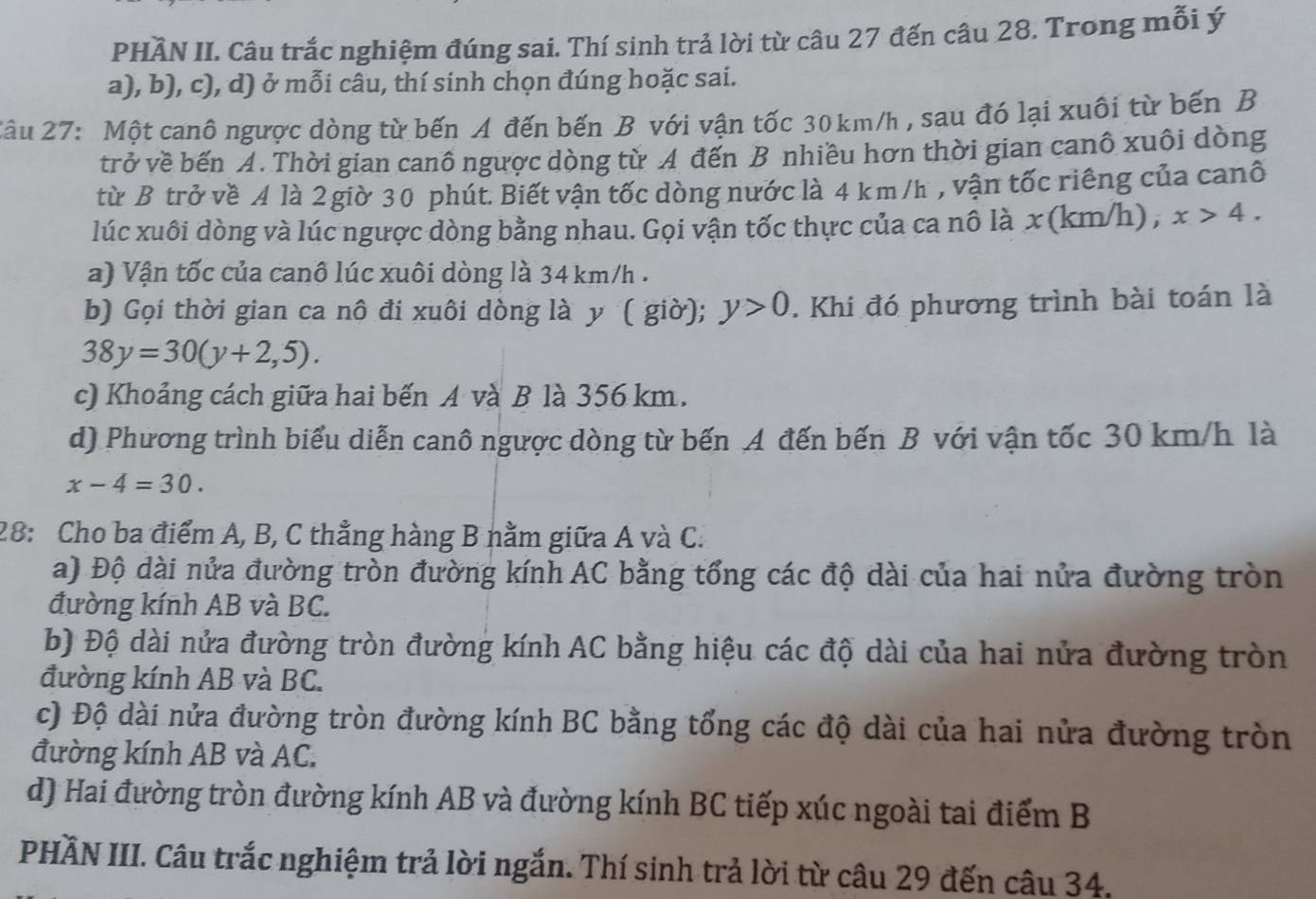 PHÂN II. Câu trắc nghiệm đúng sai. Thí sinh trả lời từ câu 27 đến câu 28. Trong mỗi ý
a), b), c), d) ở mỗi câu, thí sinh chọn đúng hoặc sai.
2âu 27: Một canô ngược dòng từ bến A đến bến B với vận tốc 30 km/h , sau đó lại xuôi từ bến B
trở về bến A. Thời gian canô ngược dòng từ A đến B nhiều hơn thời gian canô xuôi dòng
từ B trở về A là 2 giờ 30 phút. Biết vận tốc dòng nước là 4 km/h , vận tốc riếng của canô
lúc xuôi dòng và lúc ngược dòng bằng nhau. Gọi vận tốc thực của ca nô là x (km/h) , x>4.
a) Vận tốc của canô lúc xuôi dòng là 34 km/h .
b) Gọi thời gian ca nô đi xuôi dòng là y ( giờ); y>0. Khi đó phương trình bài toán là
38y=30(y+2,5).
c) Khoảng cách giữa hai bến A và B là 356 km.
d) Phương trình biểu diễn canô ngược dòng từ bến A đến bến B với vận tốc 30 km/h là
x-4=30.
28: Cho ba điểm A, B, C thẳng hàng B nằm giữa A và C.
a) Độ dài nửa đường tròn đường kính AC bằng tổng các độ dài của hai nửa đường tròn
đường kính AB và BC.
b) Độ dài nửa đường tròn đường kính AC bằng hiệu các độ dài của hai nửa đường tròn
đường kính AB và BC.
c) Độ dài nửa đường tròn đường kính BC bằng tổng các độ dài của hai nửa đường tròn
đường kính AB và AC.
d) Hai đường tròn đường kính AB và đường kính BC tiếp xúc ngoài tai điểm B
PHẤN III. Câu trắc nghiệm trả lời ngắn. Thí sinh trả lời từ câu 29 đến câu 34.