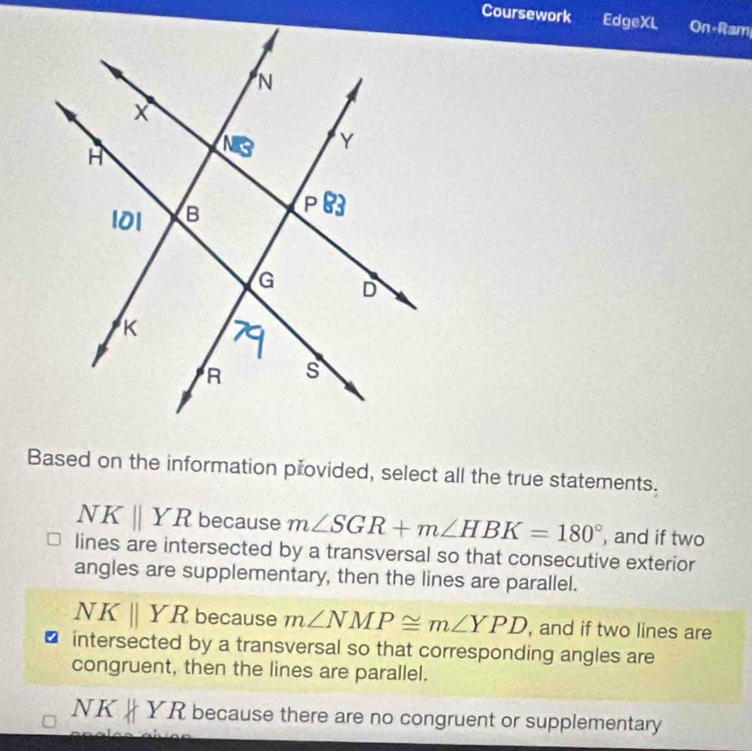 Coursework EdgeXL On-Ram
Based on the information přovided, select all the true statements.
NKparallel YR because m∠ SGR+m∠ HBK=180° , and if two
lines are intersected by a transversal so that consecutive exterior
angles are supplementary, then the lines are parallel.
NKparallel YR because m∠ NMP≌ m∠ YPD , and if two lines are
intersected by a transversal so that corresponding angles are
congruent, then the lines are parallel.
NK YR because there are no congruent or supplementary