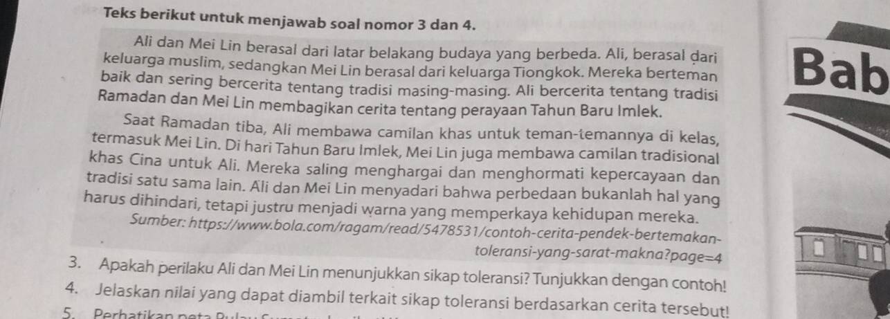 Teks berikut untuk menjawab soal nomor 3 dan 4. 
Ali dan Mei Lin berasal dari latar belakang budaya yang berbeda. Ali, berasal dari 
keluarga muslim, sedangkan Mei Lin berasal dari keluarga Tiongkok. Mereka berteman Bab 
baik dan sering bercerita tentang tradisi masing-masing. Ali bercerita tentang tradisi 
Ramadan dan Mei Lin membagikan cerita tentang perayaan Tahun Baru Imlek. 
Saat Ramadan tiba, Ali membawa camilan khas untuk teman-temannya di kelas, 
termasuk Mei Lin. Di hari Tahun Baru Imlek, Mei Lin juga membawa camilan tradisional 
khas Cina untuk Ali. Mereka saling menghargai dan menghormati kepercayaan dan 
tradisi satu sama lain. Ali dan Mei Lin menyadari bahwa perbedaan bukanlah hal yang 
harus dihindari, tetapi justru menjadi warna yang memperkaya kehidupan mereka. 
Sumber: https://www.bola.com/ragam/read/5478531/contoh-cerita-pendek-bertemakan- 
toleransi-yang-sarat-makna?page=4 
3. Apakah perilaku Ali dan Mei Lin menunjukkan sikap toleransi? Tunjukkan dengan contoh! 
4. Jelaskan nilai yang dapat diambil terkait sikap toleransi berdasarkan cerita tersebut! 
5 Perhatikan