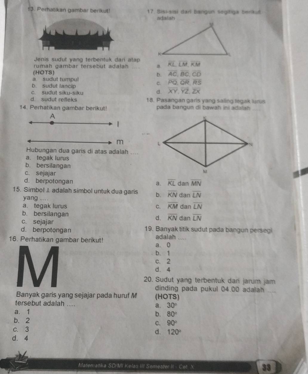 Perhatikan gambar berikut! 17. Sisi-sisi darl bangun segitiga berikut
adalah
Jenis sudut yang terbentuk dari atap
rumah gambar tersebut adalah _a. overline KL,overline LM,overline KM
(HOTS) overline AC,overline BC,overline CD
b.
a. sudut tumpul
b. sudut lancip
C. overline PQ,overline QR,overline RS
c. sudut siku-siku
d. overline XY,overline YZ,overline ZX
d. sudut refleks 18. Pasangan garis yang saling tegak lurus
14. Perhatikan gambar berikut! pada bangun di bawah ini adalah
A
|
m
Hubungan dua garis di atas adalah ....
a. tegak lurus
b. bersilangan
c. sejajar
d. berpotongan
a. overline KL dan overline MN
15. Simbol⊥adalah simbol untuk dua garis b. overline KN dan overline LN
yang ...
a. tegak lurus C. overline KM dan overline LN
b. bersilangan overline KN dan overline LN
c. sejajar
d.
d. berpotongan
19. Banyak titik sudut pada bangun persegi
16. Perhatikan gambar berikut! adalah_
a. 0
b. 1
c、2
d. 4
20. Sudut yang terbentuk dari jarum jam
dinding pada pukul 04.00 adalah_
Banyak garis yang sejajar pada huruf M (HOTS)
tersebut adalah .... a、 30°
a. 1
b. 80°
b. 2 C、 90°
C. 3
d. 120°
d. 4
Matematika SD/MI Kelas III Semester II - Cet. X 33