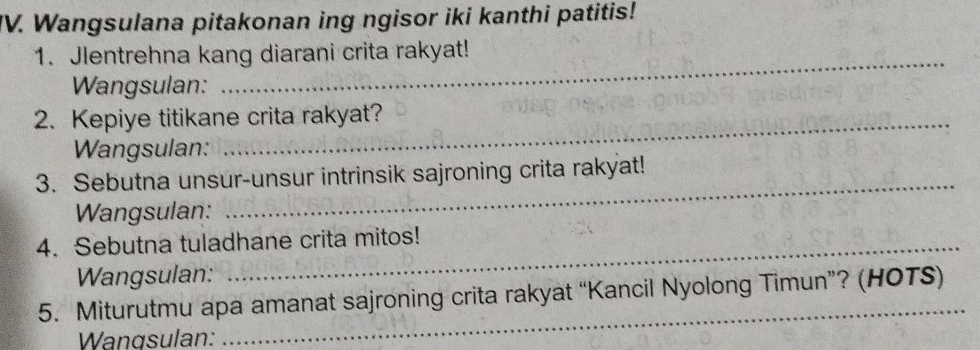 Wangsulana pitakonan ing ngisor iki kanthi patitis! 
_ 
1. Jlentrehna kang diarani crita rakyat! 
Wangsulan: 
2. Kepiye titikane crita rakyat? 
Wangsulan: 
3. Sebutna unsur-unsur intrinsik sajroning crita rakyat! 
Wangsulan: 
_ 
4. Sebutna tuladhane crita mitos! 
Wangsulan: 
5. Miturutmu apa amanat sajroning crita rakyat “Kancil Nyolong Timun”? (HOTS) 
Wangsulan: 
_