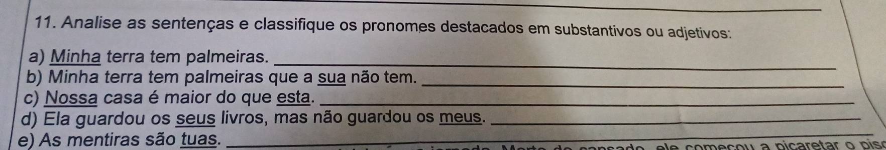 Analise as sentenças e classifique os pronomes destacados em substantivos ou adjetivos: 
a) Minha terra tem palmeiras. 
_ 
_ 
b) Minha terra tem palmeiras que a sua não tem. 
c) Nossa casa é maior do que esta._ 
d) Ela guardou os seus livros, mas não guardou os meus._ 
e) As mentiras são tuas._ 
_