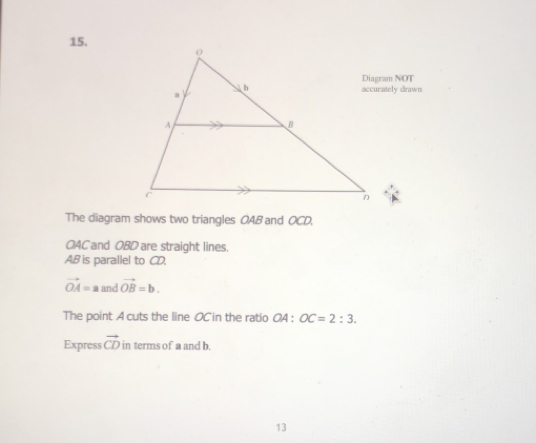 15,
Diagram NOT
rawn
The diagram shows two triangles OAB and OCD.
04Cand OBD are straight lines.
AB is parallel to CD.
vector OA=a and vector OB=b
The point A cuts the line OCin the ratio OA : OC=2:3
Express vector CD 'in  terms of a and b.
13