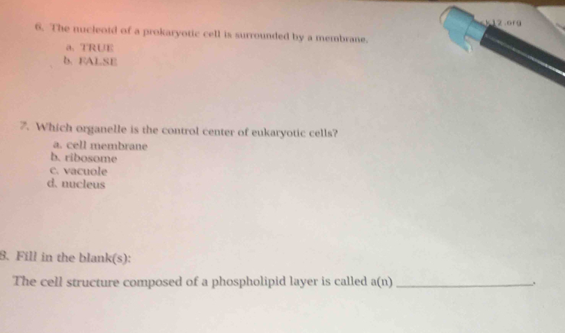 k12.org
6. The nucleotd of a prokaryotic cell is surrounded by a membrane.
a、 TRUE
b. FALSE
7. Which organelle is the control center of eukaryotic cells?
a. cell membrane
b. ribosome
c. vacuole
d. nucleus
8. Fill in the blank(s):
The cell structure composed of a phospholipid layer is called a(n) _