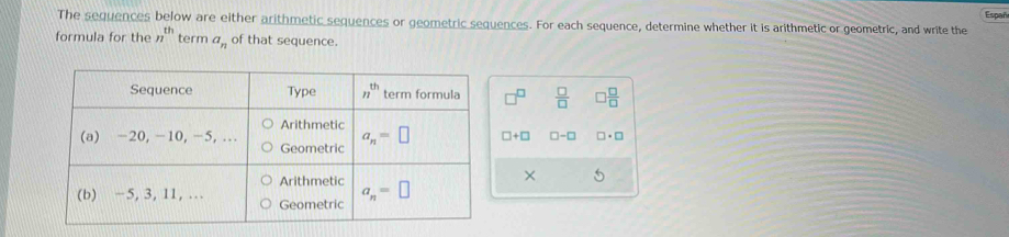 The sequences below are either arithmetic sequences or geometric sequences. For each sequence, determine whether it is arithmetic or geometric, and write the Españ
formula for the n^(th) term a_n of that sequence.
 □ /□   □  □ /□  
□ +□ □ -□ □ · □
× 5