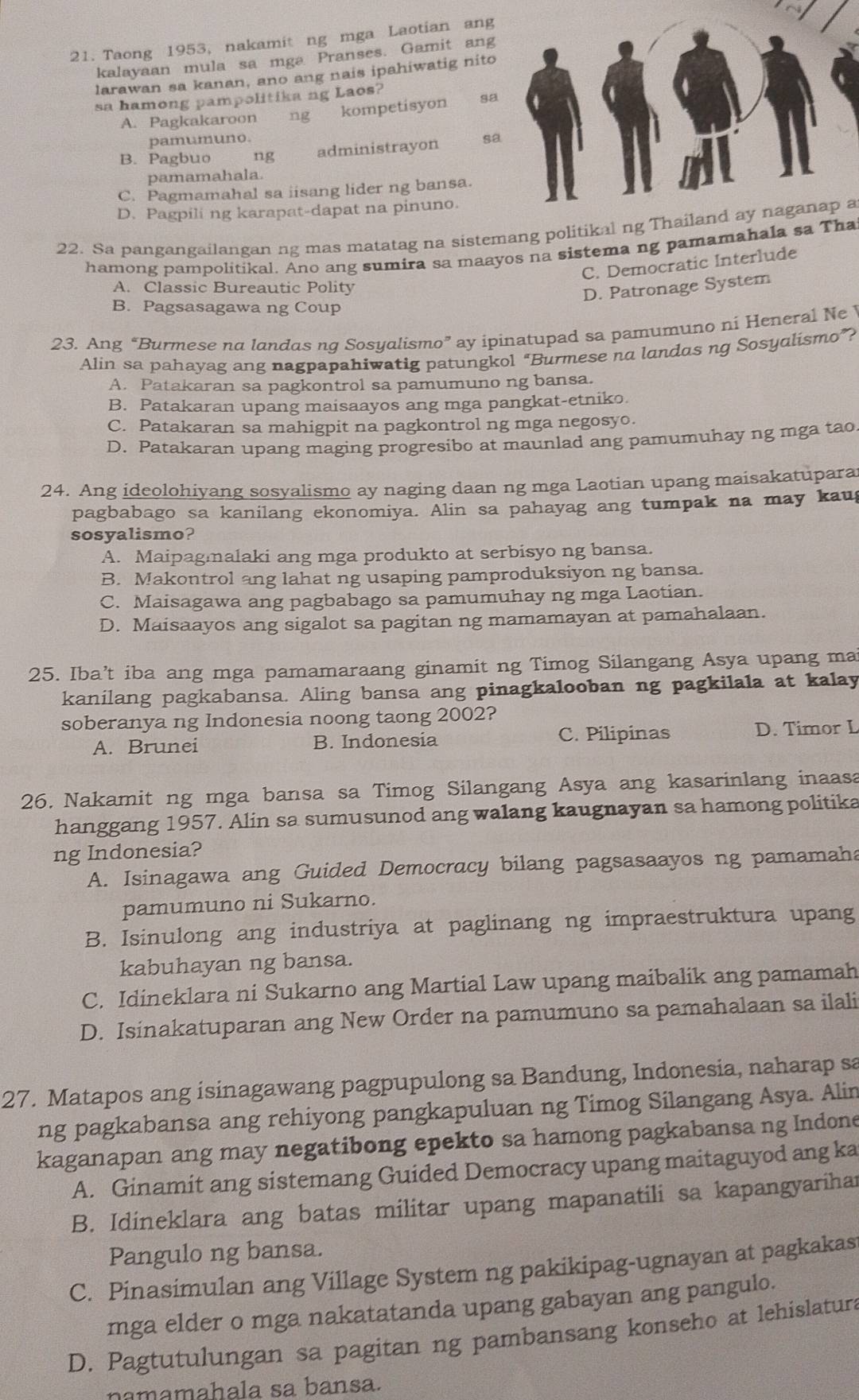 Taong 1953, nakamit ng mga Laotian ang
kalayaan mula sa mga Pranses. Gamit ang
larawan sa kanan, ano ang nais ipahiwatig nito
sa hamong pampolitika ng Laos?
A. Pagkakaroon ng _ kompetisyon sa
pamumuno.
B. Pagbuo ng administrayon sa
pamamahala.
C. Pagmamahal sa iisang lider ng bansa.
D. Pagpili ng karapat-dapat na pinuno.
22. Sa pangangailangan ng mas matatag na sistemang politikal ng Thailand ay naganap a
hamong pampolitikal. Ano ang sumira sa maayos na sistema ng pamamahala sa Tha
C. Democratic Interlude
A. Classic Bureautic Polity
D. Patronage System
B. Pagsasagawa ng Coup
23. Ang “Burmese na landas nq Sosyalismo” ay ipinatupad sa pamumuno ni Heneral Ne 
Alin sa pahayag ang nagpapahiwatig patungkol “Burmese no landas ng Sosydlismo”?
A. Patakaran sa pagkontrol sa pamumuno ng bansa.
B. Patakaran upang maisaayos ang mga pangkat-etniko.
C. Patakaran sa mahigpit na pagkontrol ng mga negosyo.
D. Patakaran upang maging progresibo at maunlad ang pamumuhay ng mga tao
24. Ang ideolohiyang sosyalismo ay naging daan ng mga Laotian upang maisakatupara
pagbabago sa kanilang ekonomiya. Alin sa pahayag ang tumpak na may kau
sosyalismo?
A. Maipagmalaki ang mga produkto at serbisyo ng bansa.
B. Makontrol ang lahat ng usaping pamproduksiyon ng bansa.
C. Maisagawa ang pagbabago sa pamumuhay ng mga Laotian.
D. Maisaayos ang sigalot sa pagitan ng mamamayan at pamahalaan.
25. Iba’t iba ang mga pamamaraang ginamit ng Timog Silangang Asya upang ma
kanilang pagkabansa. Aling bansa ang pinagkalooban ng pagkilala at kalay
soberanya ng Indonesia noong taong 2002?
A. Brunei B. Indonesia C. Pilipinas D. Timor L
26. Nakamit ng mga bansa sa Timog Silangang Asya ang kasarinlang inaasa
hanggang 1957. Alin sa sumusunod ang walang kaugnayan sa hamong politika
ng Indonesia?
A. Isinagawa ang Guided Democracy bilang pagsasaayos ng pamamaha
pamumuno ni Sukarno.
B. Isinulong ang industriya at paglinang ng impraestruktura upang
kabuhayan ng bansa.
C. Idineklara ni Sukarno ang Martial Law upang maibalik ang pamamah
D. Isinakatuparan ang New Order na pamumuno sa pamahalaan sa ilali
27. Matapos ang isinagawang pagpupulong sa Bandung, Indonesia, naharap sa
ng pagkabansa ang rehiyong pangkapuluan ng Timog Silangang Asya. Alin
kaganapan ang may negatibong epekto sa hamong pagkabansa ng Indone
A. Ginamit ang sistemang Guided Democracy upang maitaguyod ang ka
B. Idineklara ang batas militar upang mapanatili sa kapangyarihar
Pangulo ng bansa.
C. Pinasimulan ang Village System ng pakikipag-ugnayan at pagkakas
mga elder o mga nakatatanda upang gabayan ang pangulo.
D. Pagtutulungan sa pagitan ng pambansang konseho at lehislatur
pamamahala sa bansa.