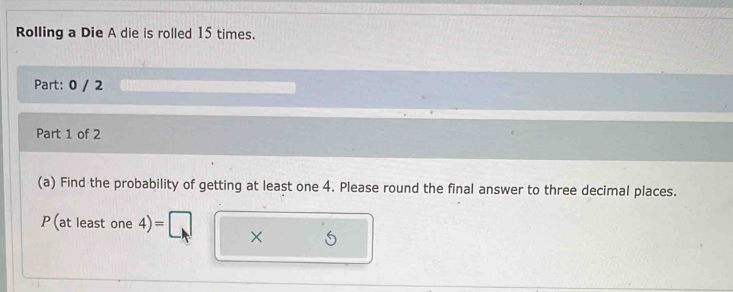 Rolling a Die A die is rolled 15 times. 
Part: 0 / 2 
Part 1 of 2 
(a) Find the probability of getting at least one 4. Please round the final answer to three decimal places.
P(atleastone4)=[ C ×
