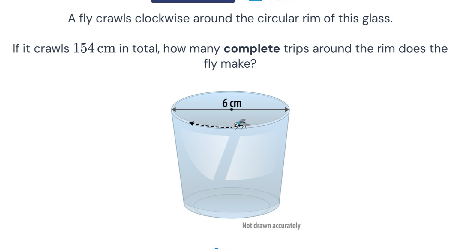 A fly crawls clockwise around the circular rim of this glass. 
If it crawls 154 cm in total, how many complete trips around the rim does the 
fly make?