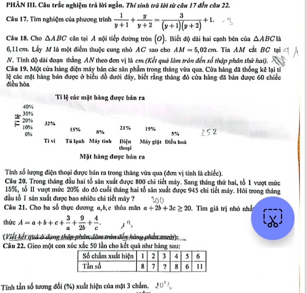 PHẢN III. Câu trắc nghiệm trả lời ngắn. Thí sinh trả lời từ câu 17 đến câu 22.
Câu 17. Tìm nghiệm của phương trình  1/y+1 + y/y+2 = 3/(y+1)(y+2) +1.
Câu 18. Cho △ ABC cân tại A nội tiếp đường tròn (O). Biết độ dài hai cạnh bên của △ ABCla
6,11cm. Lấy M là một điểm thuộc cung nhỏ AC sao cho AM=5,02cm. Tia AM cắt BC tại
N. Tính độ dài đoạn thằng AN theo đơn vị là cm (Kết quả làm tròn đến số thập phân thứ hai).
Câu 19. Một cửa hàng điện máy bán các sản phẩm trong tháng vừa qua. Cửa hàng đã thống kê lại tỉ
lệ các mặt hàng bán được ở biểu đồ đưới đây, biết rằng tháng đó cửa hàng đã bán được 60 chiếc
điều hòa
Tỉ lệ các mặt hàng được bán ra
40%
30%
20% 32%
21% 19%
10% 15% 8%
0%
5%
Ti vi Tủ lạnh Máy tính Điện Máy giặt Điều hoà
thoại
Mặt hàng được bán ra
Tính số lượng điện thoại được bán ra trong tháng vừa qua (đơn vị tính là chiếc).
Câu 20. Trong tháng đầu hai tổ sản xuất được 800 chi tiết máy. Sang tháng thứ hai, tổ I vượt mức
15%, tổ II vượt mức 20% do đó cuối tháng hai tổ sản xuất được 945 chi tiết máy. Hỏi trong tháng
đầu tổ I sản xuất được bao nhiêu chi tiết máy ?
Câu 21. Cho ba số thực dương a,b,c thỏa mãn a+2b+3c≥ 20 Tìm giá trị nhỏ nhất
thức A=a+b+c+ 3/a + 9/2b + 4/c .
(Viết kết quả ở dạng thập phân, làm tròn đến hàng phần mười):
Câu 22. Gieo một con xúc xắc 50 lần cho kết quả như bảng sau:
Tính tần số tương đối (%) xuất hiện của mặt 3 chẩm.