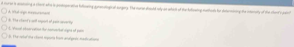 A nurse is assessing a client who is postoperative following gynecological surgery. The nurse should rely on which of the following methods for determining the intensity of the client's paint
A Vitel-sign messurement
B. The client's self-report of pain seventy
C. Visual observation for nonverbal signs of pain
D. The relief the client reports from analgesic medications