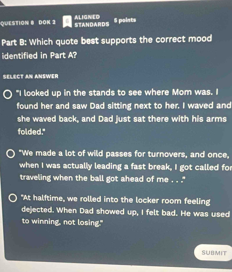 DOK 2 6 ALIGNED 5 points 
STANDARDS 
Part B: Which quote best supports the correct mood 
identified in Part A? 
SELECT AN ANSWER 
"I looked up in the stands to see where Mom was. I 
found her and saw Dad sitting next to her. I waved and 
she waved back, and Dad just sat there with his arms 
folded." 
"We made a lot of wild passes for turnovers, and once, 
when I was actually leading a fast break, I got called for 
traveling when the ball got ahead of me . . ." 
"At halftime, we rolled into the locker room feeling 
dejected. When Dad showed up, I felt bad. He was used 
to winning, not losing." 
SUBMIT