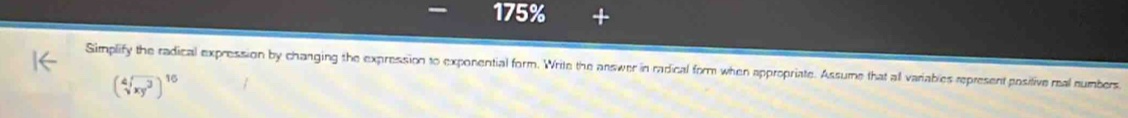 175% 
Simplify the radical expression by changing the expression to exponential form. Write the answer in radical form when appropriate. Assume that all variables represent positive mal numbers
(sqrt[4](xy^3))^16