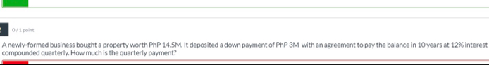 0 / 1 point
A newly-formed business bought a property worth PhP 14.5M. It deposited a down payment of PhP 3M with an agreement to pay the balance in 10 years at 12% interest
compounded quarterly. How much is the quarterly payment?