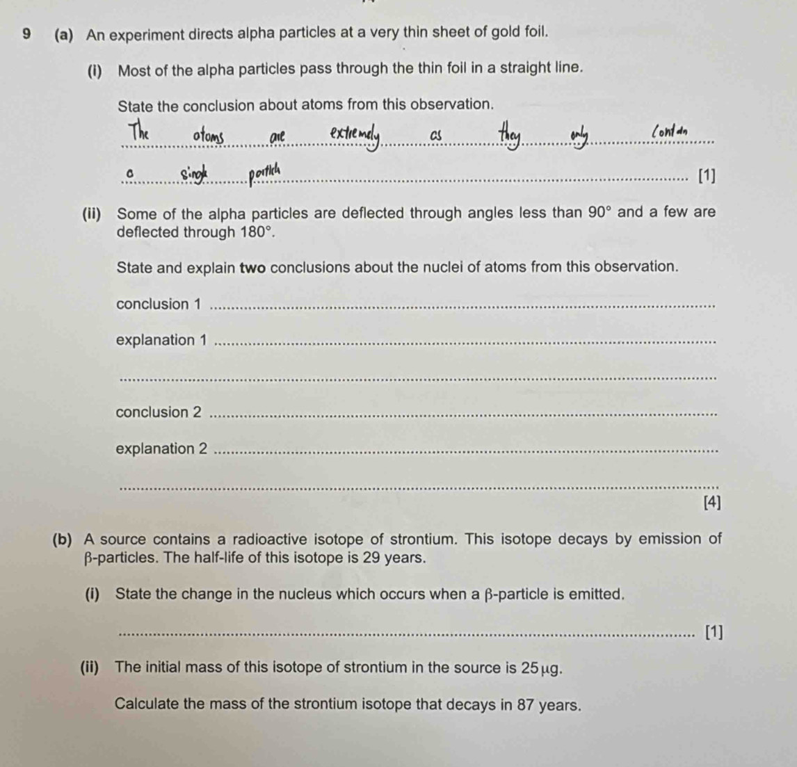9 (a) An experiment directs alpha particles at a very thin sheet of gold foil. 
(i) Most of the alpha particles pass through the thin foil in a straight line. 
State the conclusion about atoms from this observation. 
_ 
_C 
[1] 
(ii) Some of the alpha particles are deflected through angles less than 90° and a few are 
deflected through 180°. 
State and explain two conclusions about the nuclei of atoms from this observation. 
conclusion 1_ 
explanation 1_ 
_ 
conclusion 2_ 
explanation 2_ 
_ 
[4] 
(b) A source contains a radioactive isotope of strontium. This isotope decays by emission of
β -particles. The half-life of this isotope is 29 years. 
(i) State the change in the nucleus which occurs when a β -particle is emitted. 
_[1] 
(ii) The initial mass of this isotope of strontium in the source is 25μg. 
Calculate the mass of the strontium isotope that decays in 87 years.