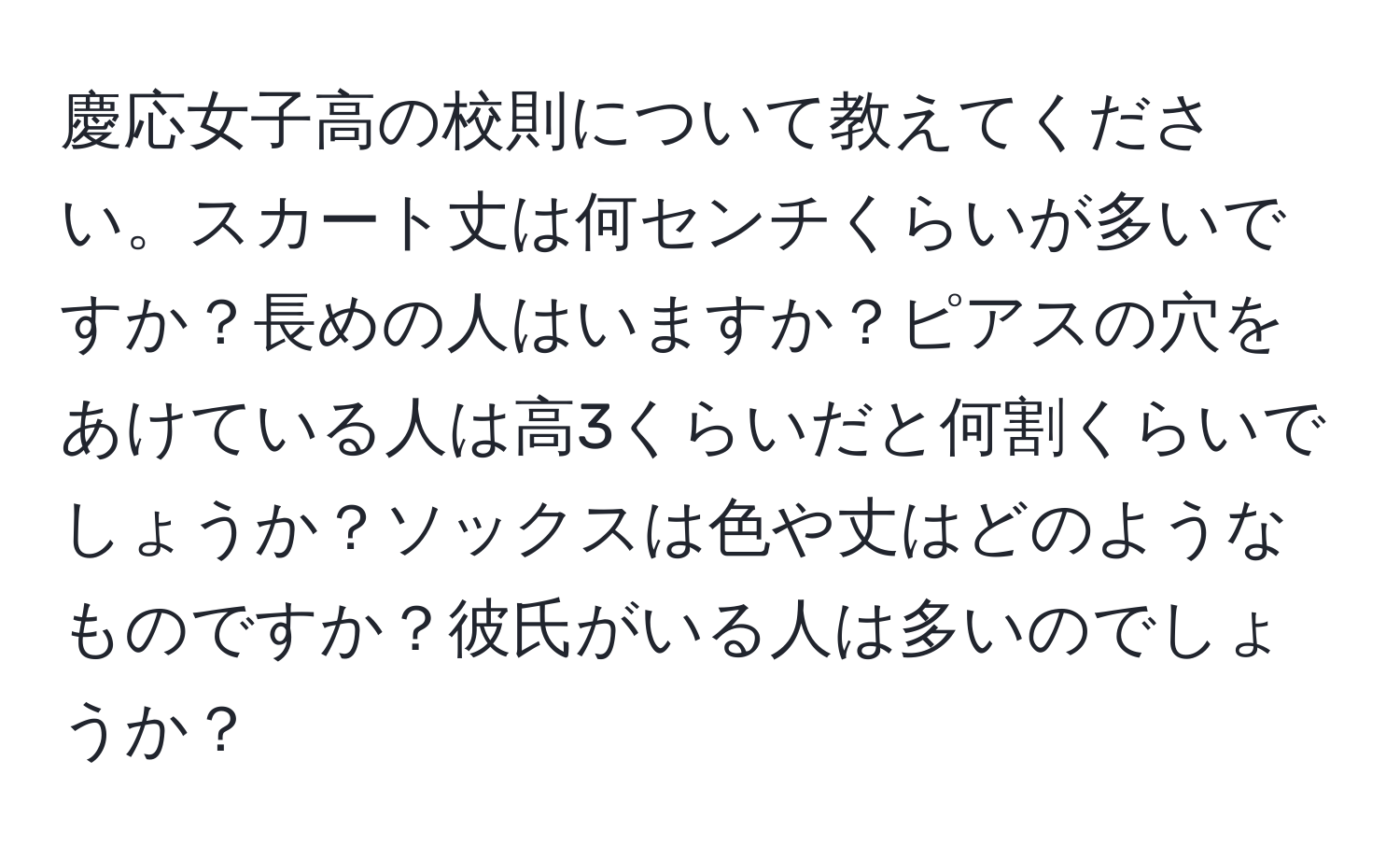 慶応女子高の校則について教えてください。スカート丈は何センチくらいが多いですか？長めの人はいますか？ピアスの穴をあけている人は高3くらいだと何割くらいでしょうか？ソックスは色や丈はどのようなものですか？彼氏がいる人は多いのでしょうか？