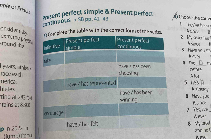 nple or Present 
Present perfect simple & Present perfect 
continuous > SB pp. 42-43 
8) Choose the corre 
1 They've been 
the table with the correct form of the ver A since B 
onsider risky. extreme physica 
2 My sister has 
A since B 
around the 
3 Have you sta 
A ever 
4 l've m 
I years, athletes 
before. 
race each 
A for 
merica:5 He's_ 
hletesA already 
ting at 282 feet
6 Have you 
tains at 8,300A since 
7 Yes, I've_ 
A ever 
p In 2022, in8 My broth 
(jump) from aand he t 
A ever