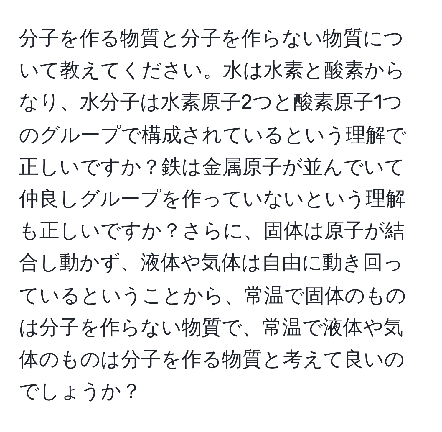 分子を作る物質と分子を作らない物質について教えてください。水は水素と酸素からなり、水分子は水素原子2つと酸素原子1つのグループで構成されているという理解で正しいですか？鉄は金属原子が並んでいて仲良しグループを作っていないという理解も正しいですか？さらに、固体は原子が結合し動かず、液体や気体は自由に動き回っているということから、常温で固体のものは分子を作らない物質で、常温で液体や気体のものは分子を作る物質と考えて良いのでしょうか？