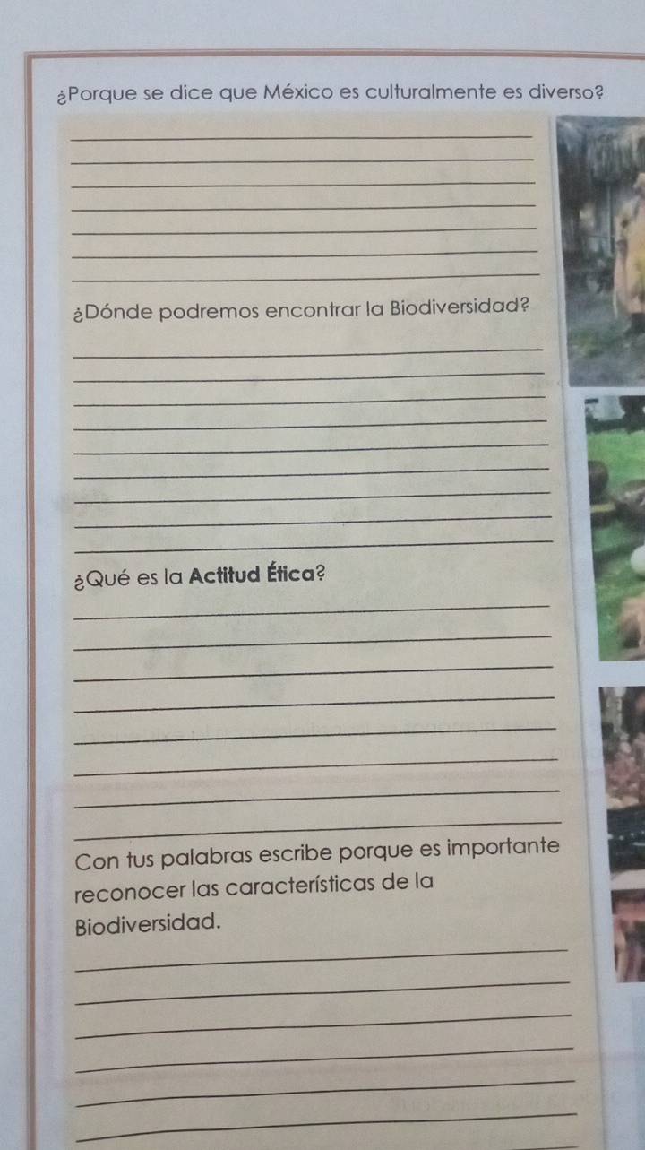 ¿Porque se dice que México es culturalmente es diverso? 
_ 
_ 
_ 
_ 
_ 
_ 
_ 
¿Dónde podremos encontrar la Biodiversidad? 
_ 
_ 
_ 
_ 
_ 
_ 
_ 
_ 
_ 
¿Qué es la Actitud Ética? 
_ 
_ 
_ 
_ 
_ 
_ 
_ 
_ 
Con tus palabras escribe porque es importante 
reconocer las características de la 
_ 
Biodiversidad. 
_ 
_ 
_ 
_ 
_