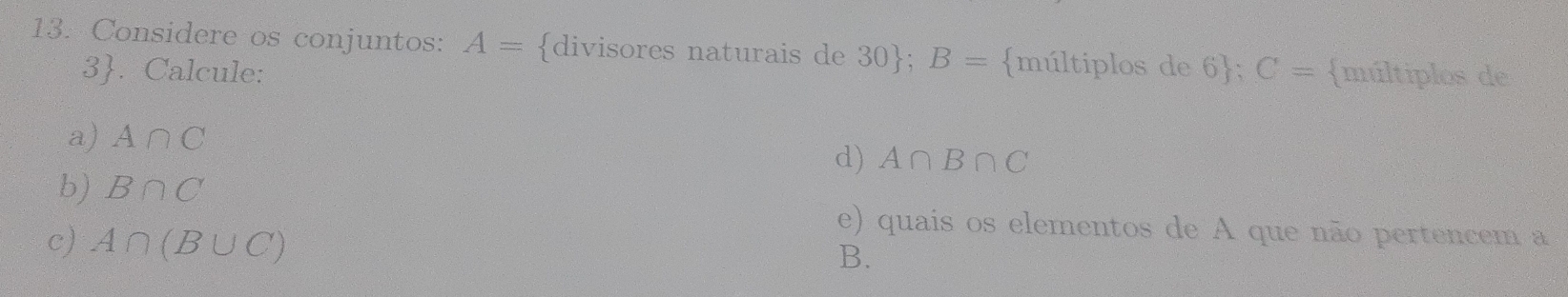 Considere os conjuntos: A= divisores naturais de 30 ; B= múltiplos de 6 ; C= múltiplos de 
3. Calcule: 
a) A∩ C
d) A∩ B∩ C
b) B∩ C
c) A∩ (B∪ C)
e) quais os elementos de A que não pertencem a 
B.