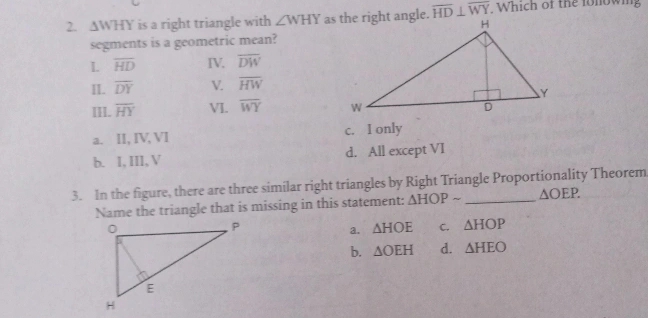 △ WHY is a right triangle with ∠ WHY overline HD⊥ overline WY , Which of the fonowing
segments is a geometric mean?
L overline HD IV. overline DW
II. overline DY √. overline HW
III. overline HY VI. overline WY
a. II, IV, VI c. I only
b. I, III, V d. All except VI
3. In the figure, there are three similar right triangles by Right Triangle Proportionality Theorem
Name the triangle that is missing in this statement: △ HOPsim △ OEP.
a. △ HOE C. △ HOP
b. △ OEH d. △ HEO