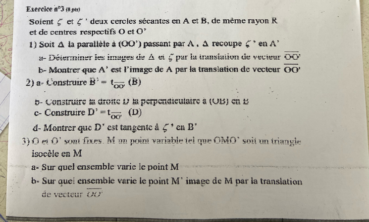 Exercice a^n3 (8 pts) 
Soient et 5' deux cercles sécantes en A et B, de même rayon R 
et de centres respectifs O et O'
1) Soit Δ la parallèle à (OO') passant par A . Δ recoupe en A^2
a- Déterminer les images de A et 5 par la translation de vecteur overline OO'
b- Montrer que A^(^,) est l'image de A par la translation de vecteur overline OO'
2) a- Construire B'=t_overline OO'(B)
b- Construire la droîté D la perpendiculaire à (OB) en 1
c- Construire D'=tfrac OO' (D) 
d- Montrer que D' est tangente à 5' en B'
3) Oet O' sont fixes. M un point variable tel que OMO` soit un triangle 
isocèle en M
a- Sur quel ensemble varie le point M
b- Sur quel ensemble varie le point M' image de M par la translation 
de vecteur overline OO