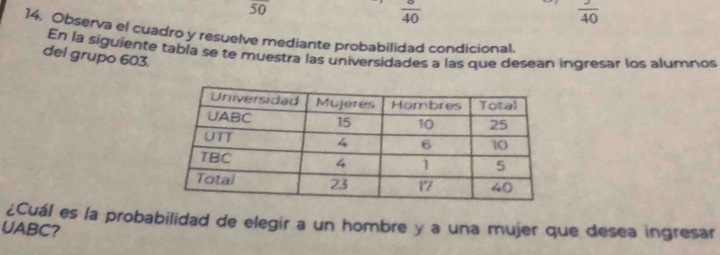 overline 50
 sigma /40 
 3/40 
14. Observa el cuadro y resuelve mediante probabilidad condicional. 
En la siguiente tabla se te muestra las universidades a las que desean ingresar los alumnos 
del grupo 603. 
¿Cuál es la probabilidad de elegir a un hombre y a una mujer que desea ingresar 
UABC?