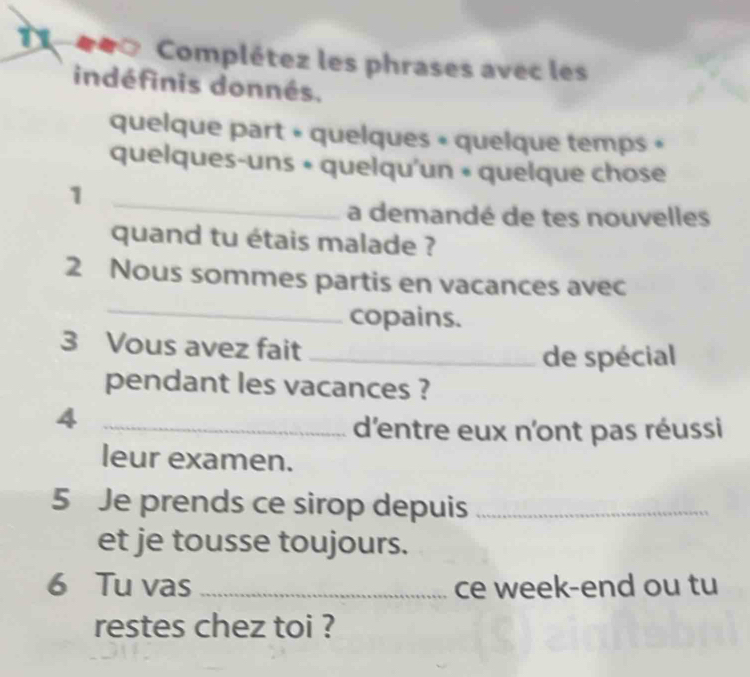 11 ##∞ Complétez les phrases avec les 
indéfinis donnés. 
quelque part « quelques « quelque temps » 
quelques-uns « quelqu'un « quelque chose 
_ 
1 
a demandé de tes nouvelles 
quand tu étais malade ? 
_ 
2 Nous sommes partis en vacances avec 
copains. 
3 Vous avez fait_ 
de spécial 
pendant les vacances ? 
_4 
d'entre eux n'ont pas réussi 
leur examen. 
5 Je prends ce sirop depuis_ 
et je tousse toujours. 
6 Tu vas _ce week-end ou tu 
restes chez toi ?