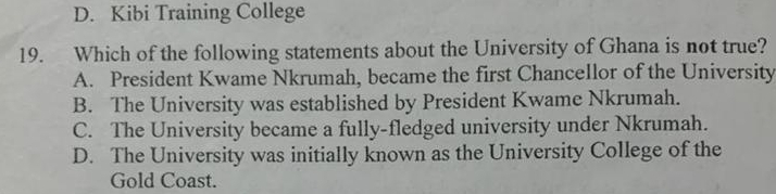 D. Kibi Training College
19. Which of the following statements about the University of Ghana is not true?
A. President Kwame Nkrumah, became the first Chancellor of the University
B. The University was established by President Kwame Nkrumah.
C. The University became a fully-fledged university under Nkrumah.
D. The University was initially known as the University College of the
Gold Coast.