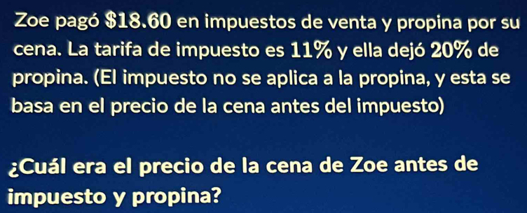 Zoe pagó $18.60 en impuestos de venta y propina por su 
cena. La tarifa de impuesto es 11% y ella dejó 20% de 
propina. (El impuesto no se aplica a la propina, y esta se 
basa en el precio de la cena antes del impuesto) 
¿Cuál era el precio de la cena de Zoe antes de 
impuesto y propina?