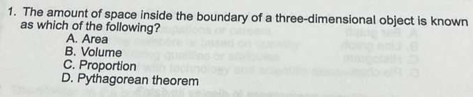 The amount of space inside the boundary of a three-dimensional object is known
as which of the following?
A. Area
B. Volume
C. Proportion
D. Pythagorean theorem