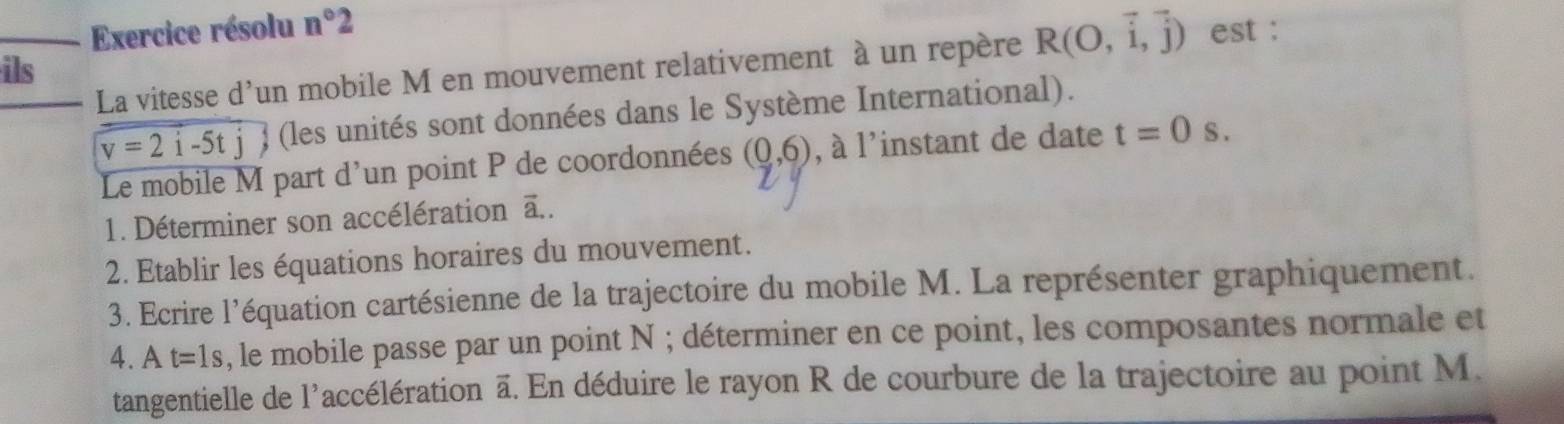 Exercice résolu n°2
ils est : 
La vitesse d'un mobile M en mouvement relativement à un repère R(O,vector i,vector j)
v=2i-5tj (les unités sont données dans le Système International). 
Le mobile M part d'un point P de coordonnées (0,6) , à l'instant de date t=0s. 
1. Déterminer son accélération ā.. 
2. Etablir les équations horaires du mouvement. 
3. Ecrire l'équation cartésienne de la trajectoire du mobile M. La représenter graphiquement. 
4. At=1s , le mobile passe par un point N; déterminer en ce point, les composantes normale et 
tangentielle de l'accélération ā. En déduire le rayon R de courbure de la trajectoire au point M.