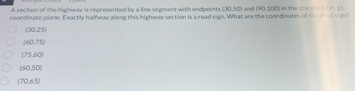 A section of the highway is represented by a line segment with endpoints (30,50) and (90,100) ) in the standard (x,y)
coordinate plane. Exactly halfway along this highway section is a road sign. What are the coordinates of the road sign?
(30,25)
(60,75)
(75,60)
(60,50)
(70,65)