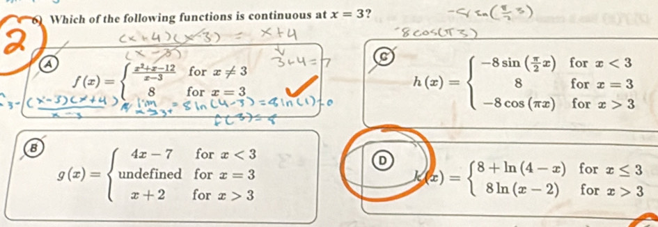 Which of the following functions is continuous at x=3 ?
C h(x)=beginarrayl -8sin ( π /2 x)forx<3 8forx=3 -8cos (π x)forx>3endarray.
a f(x)=beginarrayl  (x^2+x-12)/x-3  8endarray. for x!= 3
for x=3
g(x)=beginarrayl 4x-7forx<3 undefinedforx=3 x+2forx>3endarray.
D k(x)=beginarrayl 8+ln (4-x)forx≤ 3 8ln (x-2)forx>3endarray.