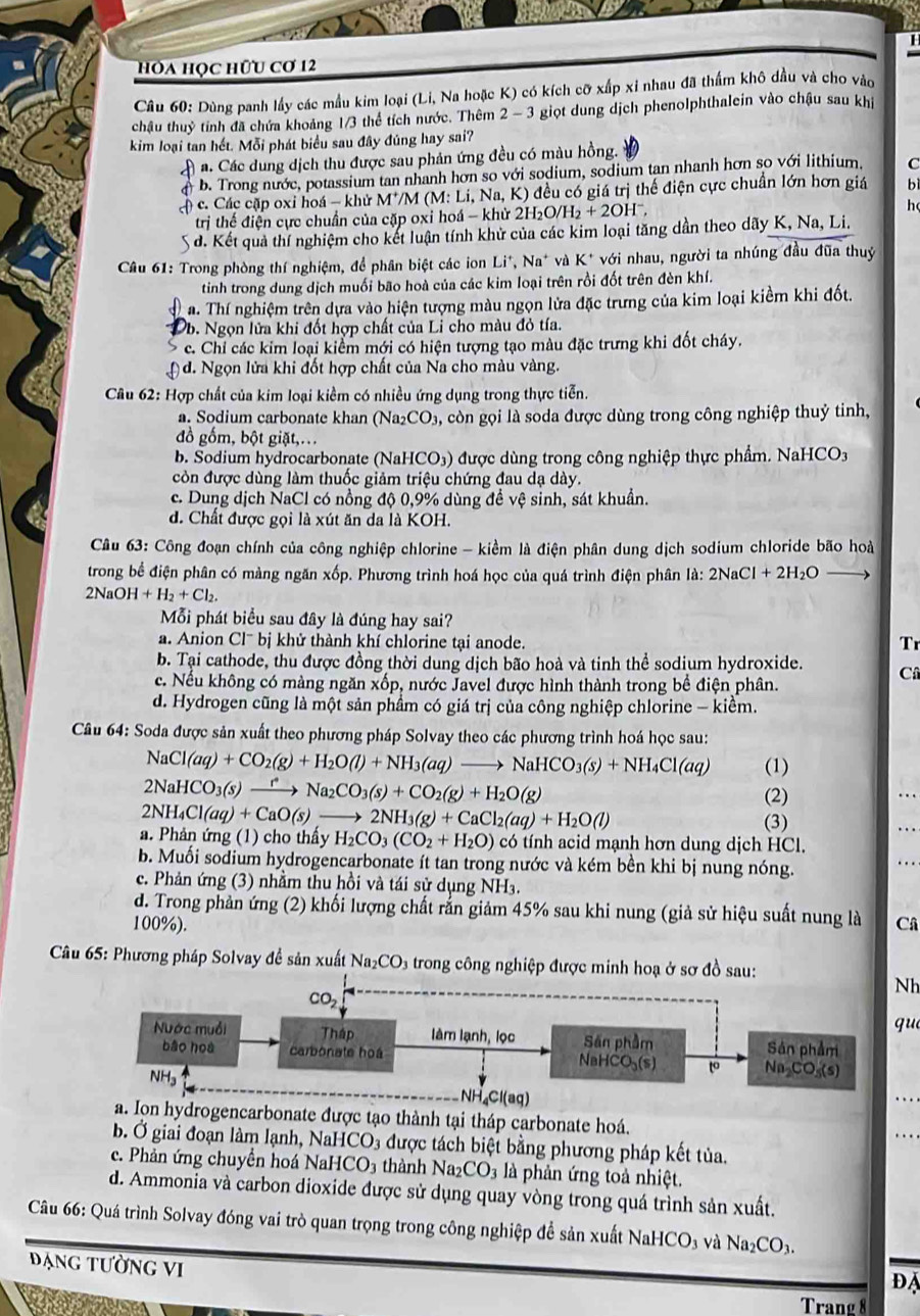 hoa học hữu cơ 12
Câu 60: Dùng panh lấy các mẫu kim loại (Li, Na hoặc K) có kích cỡ xấp xỉ nhau đã thẩm khô dầu và cho vào
châu thuỷ tính đã chứa khoảng 1/3 thể tích nước. Thêm 2-3 3 giọt dung dịch phenolphthalein vào chậu sau khi
kim loại tan hết. Mỗi phát biểu sau đây đủng hay sai?
a. Các dung dịch thu được sau phản ứng đều có màu hồng.
b. Trong nước, potassium tan nhanh hơn so với sodium, sodium tan nhanh hơn so với lithium, C
c) c. Các cặp oxi hoá - khử M'M (M: Li, Na, K) đều có giá trị thế điện cực chuẩn lớn hơn giá bì
trị thế điện cực chuẩn của cặp oxi hoá - khử 2H₂O. H_2+2OH^-, h
A d. Kết quả thí nghiệm cho kết luận tính khử của các kim loại tăng dần theo dãy K, Na, Li.
Câu 61: Trong phòng thí nghiệm, để phân biệt các ion Li*, Na* và K* với nhau, người ta nhúng đầu đũa thuỷ
tinh trong dung dịch muối bão hoà của các kim loại trên rồi đốt trên đèn khí.
a. Thí nghiệm trên dựa vào hiện tượng màu ngọn lửa đặc trưng của kim loại kiềm khi đốt.
b. Ngọn lửa khi đốt hợp chất của Li cho màu đỏ tía.
S c. Chỉ các kim loại kiểm mới có hiện tượng tạo màu đặc trưng khi đốt cháy.
) d. Ngọn lửa khi đốt hợp chất của Na cho màu vàng.
Cầu 62: Hợp chất của kim loại kiềm có nhiều ứng dụng trong thực tiễn.
a. Sodium carbonate khan ( (Na_2CO_3 à, còn gọi là soda được dùng trong công nghiệp thuỷ tinh,
đồ gốm, bột giặt,...
b. Sodium hydrocarbonate (Na ICO_3) được dùng trong công nghiệp thực phẩm. NaHCO3
còn được dùng làm thuốc giảm triệu chứng đau dạ dày.
c. Dung dịch NaCl có nồng độ 0,9% dùng đề vệ sinh, sát khuẩn.
d. Chất được gọi là xút ăn da là KOH.
Câu 63: Công đoạn chính của công nghiệp chlorine - kiềm là điện phân dung dịch sodium chloride bão hoà
trong bể điện phân có màng ngăn xốp. Phương trình hoá học của quá trình điện phân là: 2NaCl+2H_2O
2NaOH+H_2+Cl_2.
Mỗi phát biểu sau đây là đúng hay sai?
a. Anion Cl^-bj khử thành khí chlorine tại anode.
Tr
b. Tại cathode, thu được đồng thời dung dịch bão hoà và tinh thể sodium hydroxide. C
c. Nếu không có màng ngăn xốp, nước Javel được hình thành trong bề điện phân.
d. Hydrogen cũng là một sản phẩm có giá trị của công nghiệp chlorine - kiềm.
Câu 64: Soda được sản xuất theo phương pháp Solvay theo các phương trình hoá học sau:
NaCl(aq)+CO_2(g)+H_2O(l)+NH_3(aq)to NaHCO_3(s)+NH_4Cl(aq) (1)
2NaHCO_3(s)xrightarrow rNa_2CO_3(s)+CO_2(g)+H_2O(g)
(2)
2NH_4Cl(aq)+CaO(s) 2NH_3(g)+CaCl_2(aq)+H_2O(l)
(3)
a. Phản ứng (1) cho thấy H_2CO_3(CO_2+H_2O) có tính acid mạnh hơn dung dịch HCl.
b. Muối sodium hydrogencarbonate ít tan trong nước và kém bền khi bị nung nóng.
c. Phản ứng (3) nhằm thu hồi và tái sử dụng NH₃.
d. Trong phản ứng (2) khối lượng chất rắn giảm 45% sau khi nung (giả sử hiệu suất nung là
100%). Câ
*  Câu 65: Phương pháp Solvay đề sản xuất Na_2CO 3 trong công nghiệp được minh hoạ ở sơ đồ sau:
Nh
que
NH₄Cl(aq)
a. Ion hydrogencarbonate được tạo thành tại tháp carbonate hoá.
b Ở giai đoạn làm lạnh, NaH ICO_3 a được tách biệt bằng phương pháp kết tủa.   
c. Phản ứng chuyền hoá Na HCO_3 thành Na2 CO_3 là phản ứng toả nhiệt.
d. Ammonia và carbon dioxide được sử dụng quay vòng trong quá trình sản xuất.
Câu 66: Quá trình Solvay đóng vai trò quan trọng trong công nghiệp để sản xuất NaHCO_3 và Na_2CO_3.
Đạng tường VI
overline DA
use
Trang 8