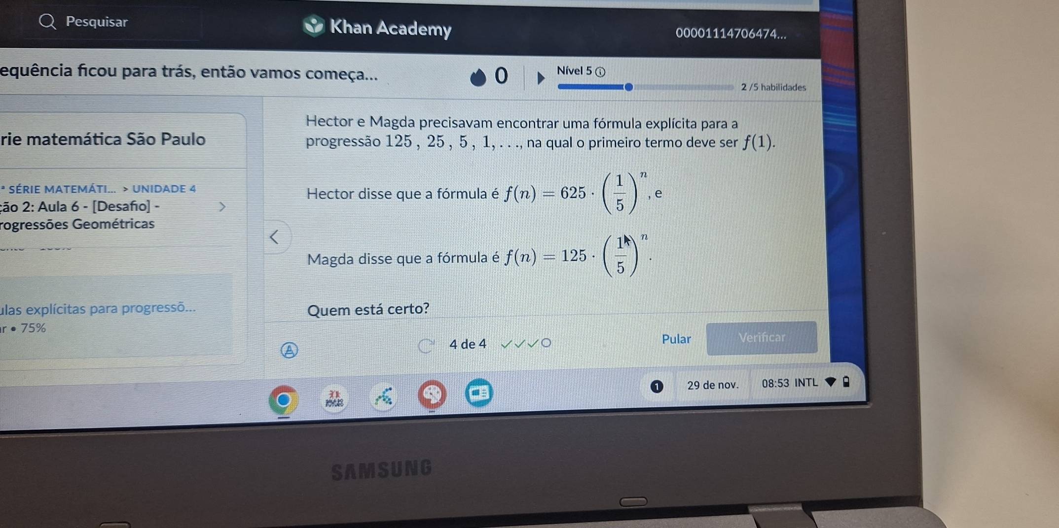 Pesquisar Khan Academy 00001114706474... 
equência ficou para trás, então vamos começa... 
Nível 5 ⓘ 
2 /5 habilidades 
Hector e Magda precisavam encontrar uma fórmula explícita para a 
rie matemática São Paulo progressão 125 , 25 , 5 , 1, . . ., na qual o primeiro termo deve ser f(1). 
* SÉRIE MATEMÁTI... > UNIDADE 4 
Hector disse que a fórmula é f(n)=625· ( 1/5 )^n, e 
ção 2: Aula 6 - [Desaño] - 
rogressões Geométricas 
Magda disse que a fórmula é f(n)=125· ( 1/5 )^n. 
ulas explícitas para progressõ... Quem está certo?
r· 75%
4 de 4 Pular Verificar 
29 de nov. 08:53 INTL : 
SAMSUNG