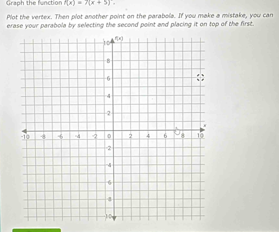 Graph the function f(x)=7(x+5).
Plot the vertex. Then plot another point on the parabola. If you make a mistake, you can
erase your parabola by selecting the second point and placing it on top of the first.