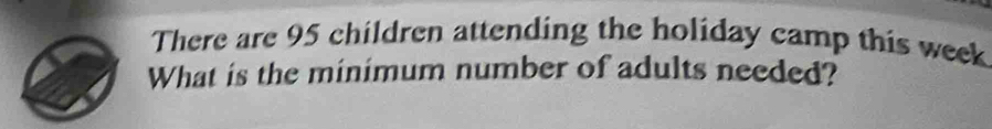 There are 95 children attending the holiday camp this week
What is the minimum number of adults needed?