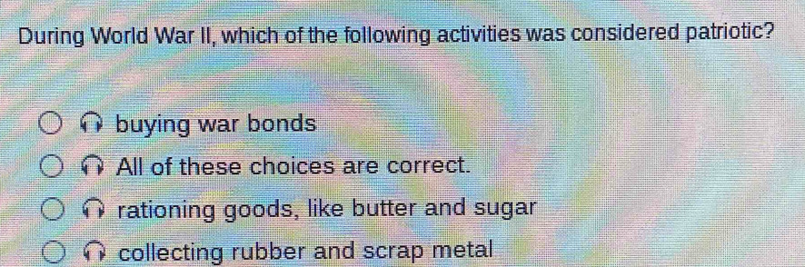 During World War II, which of the following activities was considered patriotic?
buying war bonds
All of these choices are correct.
rationing goods, like butter and sugar
collecting rubber and scrap metal