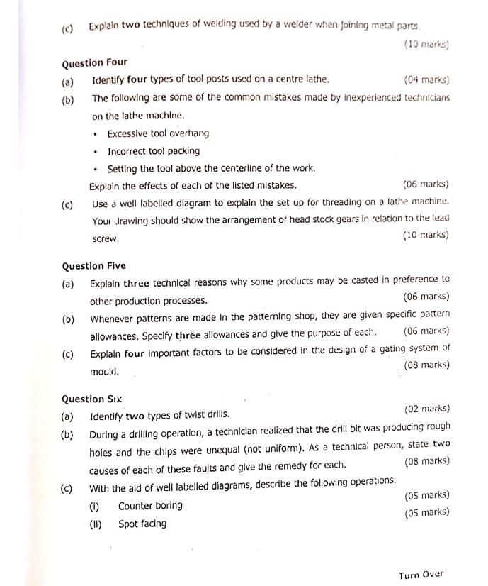 Explain two techniques of welding used by a welder when Joining metal parts. 
(10 marks) 
Question Four 
(a) Identify four types of tool posts used on a centre lathe. (04 marks) 
(b) The following are some of the common mistakes made by inexperienced technicians 
on the lathe machine. 
Excessive tool overhang 
Incorrect tool packing 
Setting the tool above the centerline of the work. 
Explain the effects of each of the listed mistakes. (06 marks) 
(c) Use a well labelled diagram to explain the set up for threading on a lathe machine. 
Your rawing should show the arrangement of head stock gears in relation to the lead 
screw. (10 marks) 
Question Five 
(a) Explain three technical reasons why some products may be casted in preference to 
other production processes. (06 marks) 
(b) Whenever patterns are made in the patterning shop, they are given specific pattern 
allowances. Specify three allowances and give the purpose of each. (06 marks) 
(c) Explain four important factors to be considered in the design of a gating system of 
mou!d. (08 marks) 
Question S_1 X 
(a) Identify two types of twist drills. (02 marks) 
(b) During a drilling operation, a technician realized that the drill bit was producing rough 
holes and the chips were unequal (not uniform). As a technical person, state two 
causes of each of these faults and give the remedy for each. (08 marks) 
(c) With the ald of well labelled diagrams, describe the following operations. 
(i) Counter boring (05 marks) 
(II) Spot facing (05 marks) 
Turn Over