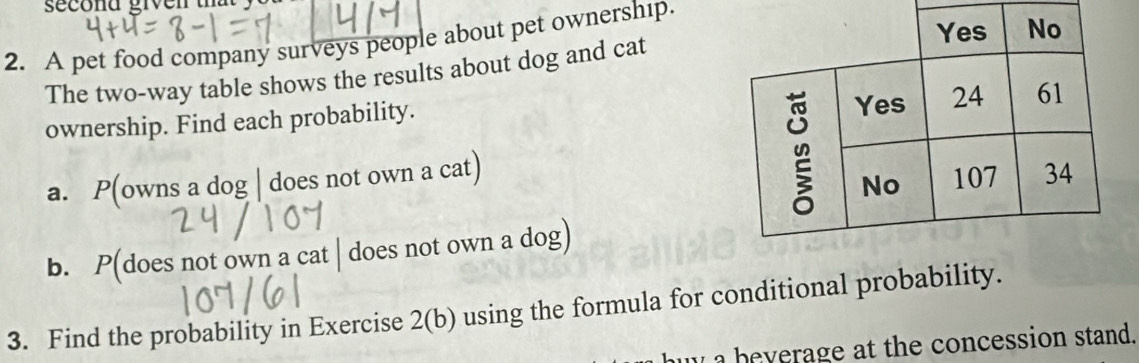 A pet food company surveys people about pet ownership. 
The two-way table shows the results about dog and cat 
ownership. Find each probability. 
a. P(owns a dog | does not own a cat) 
b. P(does not own a cat | does not own a dog) 
3. Find the probability in Exercise 2(b) using the formula for conditional probability. 
my a beverage at the concession stand.