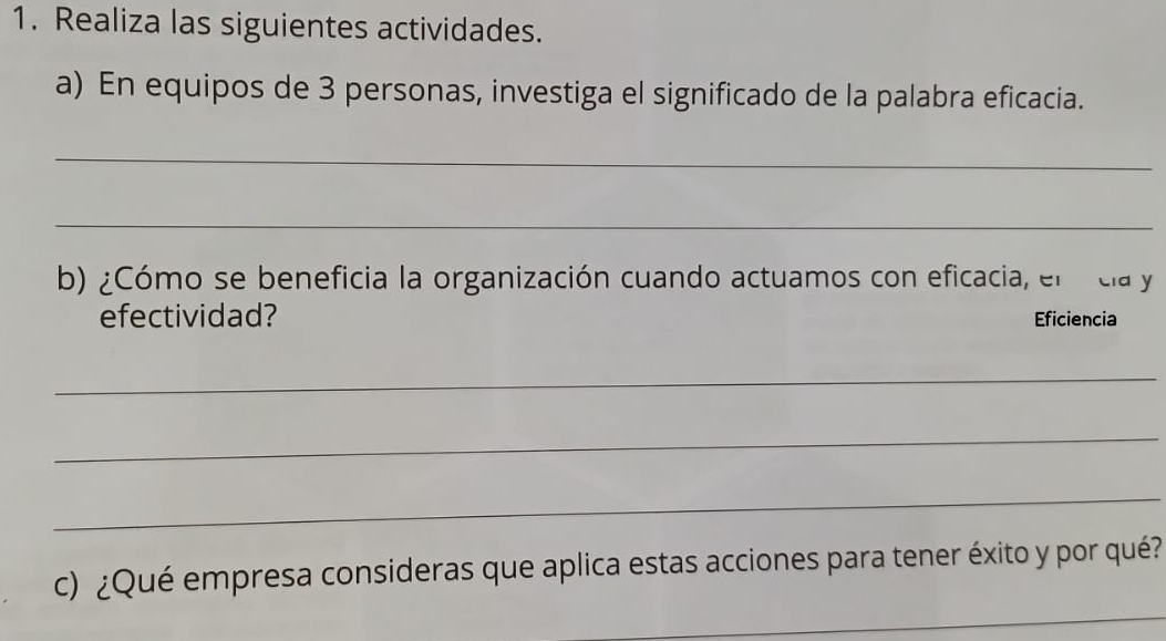 Realiza las siguientes actividades. 
a) En equipos de 3 personas, investiga el significado de la palabra eficacia. 
_ 
_ 
b) ¿Cómo se beneficia la organización cuando actuamos con eficacia, el cla y 
efectividad? Eficiencia 
_ 
_ 
_ 
c) ¿Qué empresa consideras que aplica estas acciones para tener éxito y por qué? 
_