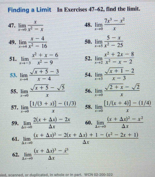 Finding a Limit In Exercises 47-62, find the limit.
47. limlimits _xto 0 x/x^2-x  48. limlimits _xto 0 (7x^3-x^2)/x 
49. limlimits _xto 4 (x-4)/x^2-16  50. limlimits _xto 5 (5-x)/x^2-25 
51. limlimits _xto -3 (x^2+x-6)/x^2-9  52. limlimits _xto 2 (x^2+2x-8)/x^2-x-2 
53. limlimits _xto 4 (sqrt(x+5)-3)/x-4  54. limlimits _xto 3 (sqrt(x+1)-2)/x-3 
55. limlimits _xto 0 (sqrt(x+5)-sqrt(5))/x  56. limlimits _xto 0 (sqrt(2+x)-sqrt(2))/x 
57. limlimits _xto 0 ([1/(3+x)]-(1/3))/x  58. limlimits _xto 0 ([1/(x+4)]-(1/4))/x 
59. limlimits _△ xto 0 (2(x+△ x)-2x)/△ x  60. limlimits _△ xto 0frac (x+△ x)^2-x^2△ x
61. limlimits _△ xto 0frac (x+△ x)^2-2(x+△ x)+1-(x^2-2x+1)△ x
62. limlimits _△ xto 0frac (x+△ x)^3-x^3△ x
pied, scanned, or duplicated, in whole or in part. WCN 02-200-322