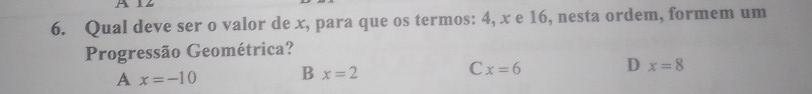 Qual deve ser o valor de x, para que os termos: 4, x e 16, nesta ordem, formem um
Progressão Geométrica?
A x=-10 B x=2 C x=6 D x=8